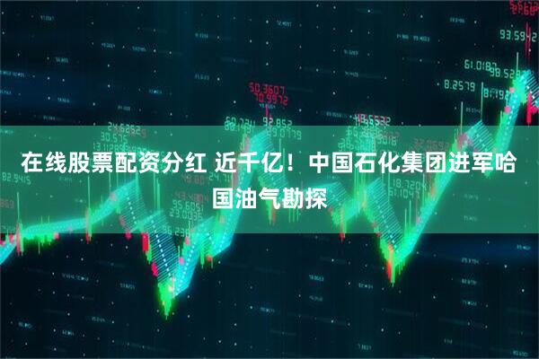 在线股票配资分红 近千亿！中国石化集团进军哈国油气勘探