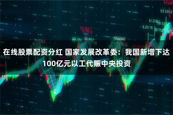 在线股票配资分红 国家发展改革委：我国新增下达100亿元以工代赈中央投资