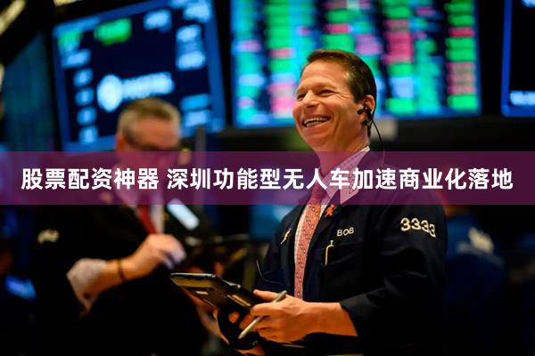 股票配资神器 深圳功能型无人车加速商业化落地