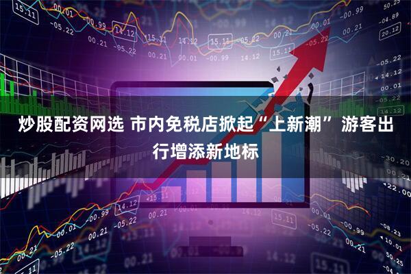 炒股配资网选 市内免税店掀起“上新潮” 游客出行增添新地标