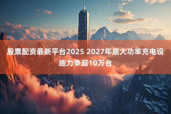 股票配资最新平台2025 2027年底大功率充电设施力争超10万台