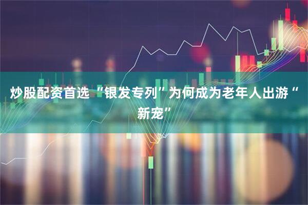 炒股配资首选 “银发专列”为何成为老年人出游“新宠”