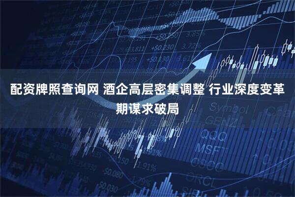配资牌照查询网 酒企高层密集调整 行业深度变革期谋求破局