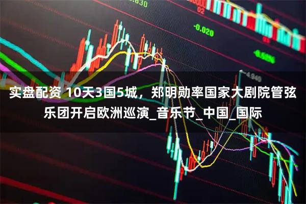 实盘配资 10天3国5城，郑明勋率国家大剧院管弦乐团开启欧洲巡演_音乐节_中国_国际