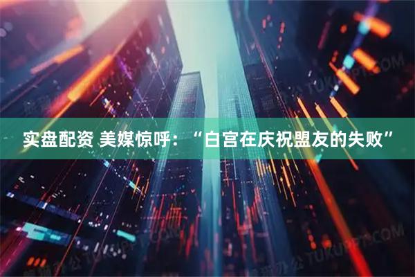 实盘配资 美媒惊呼：“白宫在庆祝盟友的失败”