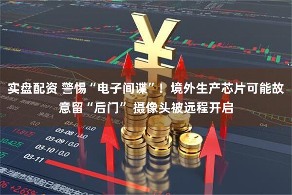 实盘配资 警惕“电子间谍”！境外生产芯片可能故意留“后门” 摄像头被远程开启