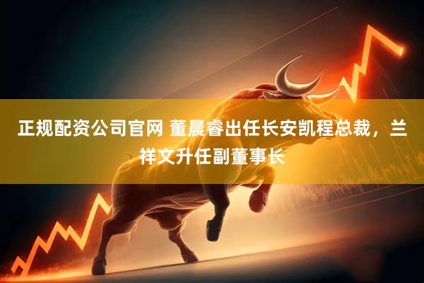 正规配资公司官网 董晨睿出任长安凯程总裁，兰祥文升任副董事长