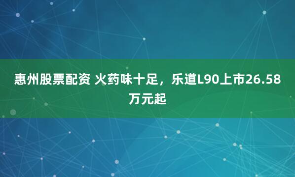惠州股票配资 火药味十足，乐道L90上市26.58万元起