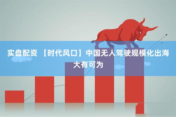 实盘配资 【时代风口】中国无人驾驶规模化出海大有可为