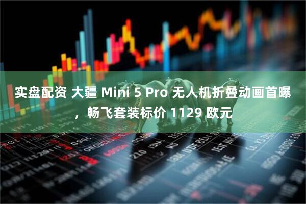 实盘配资 大疆 Mini 5 Pro 无人机折叠动画首曝，畅飞套装标价 1129 欧元