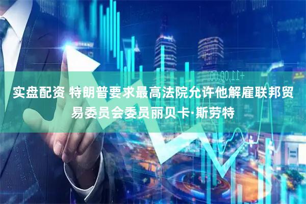 实盘配资 特朗普要求最高法院允许他解雇联邦贸易委员会委员丽贝卡·斯劳特