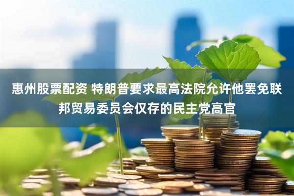 惠州股票配资 特朗普要求最高法院允许他罢免联邦贸易委员会仅存的民主党高官