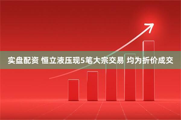 实盘配资 恒立液压现5笔大宗交易 均为折价成交
