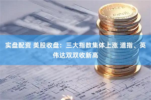 实盘配资 美股收盘：三大指数集体上涨 道指、英伟达双双收新高