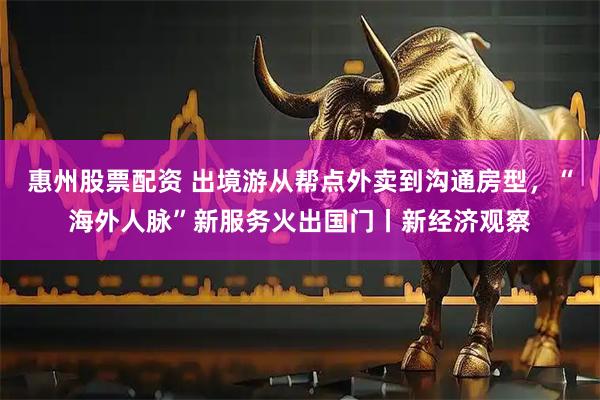 惠州股票配资 出境游从帮点外卖到沟通房型，“海外人脉”新服务火出国门丨新经济观察