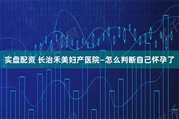 实盘配资 长治禾美妇产医院—怎么判断自己怀孕了