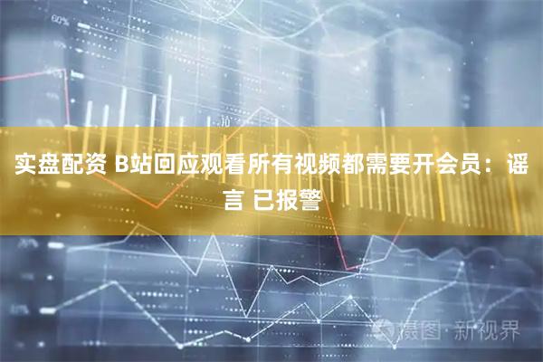 实盘配资 B站回应观看所有视频都需要开会员：谣言 已报警
