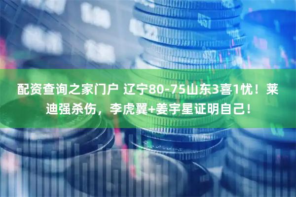 配资查询之家门户 辽宁80-75山东3喜1忧！莱迪强杀伤，李虎翼+姜宇星证明自己！