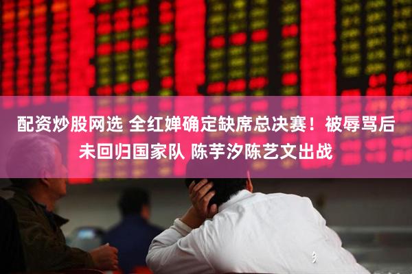 配资炒股网选 全红婵确定缺席总决赛！被辱骂后未回归国家队 陈芋汐陈艺文出战