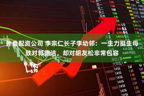 外盘配资公司 李宗仁长子李幼邻：一生力挺生母敌对郭德洁，却对胡友松非常包容