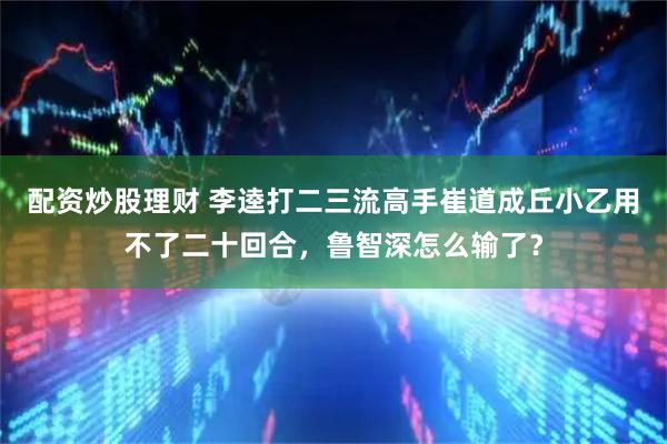 配资炒股理财 李逵打二三流高手崔道成丘小乙用不了二十回合，鲁智深怎么输了？