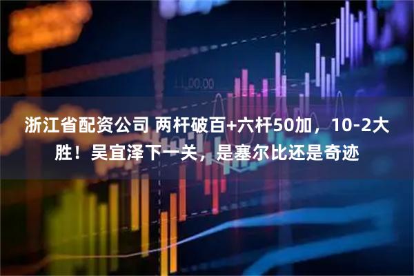 浙江省配资公司 两杆破百+六杆50加，10-2大胜！吴宜泽下一关，是塞尔比还是奇迹