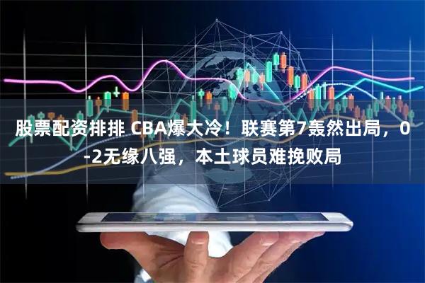 股票配资排排 CBA爆大冷！联赛第7轰然出局，0-2无缘八强，本土球员难挽败局