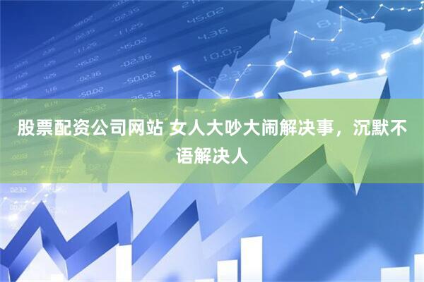 股票配资公司网站 女人大吵大闹解决事，沉默不语解决人