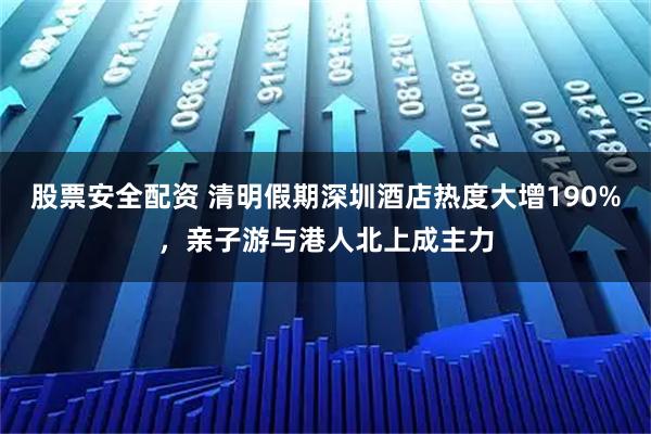 股票安全配资 清明假期深圳酒店热度大增190%,亲子游与港人北上成主力