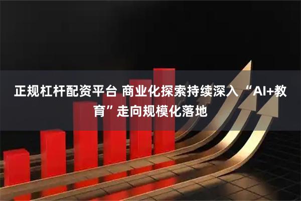 正规杠杆配资平台 商业化探索持续深入 “AI+教育”走向规模化落地