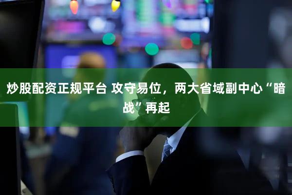 炒股配资正规平台 攻守易位，两大省域副中心“暗战”再起