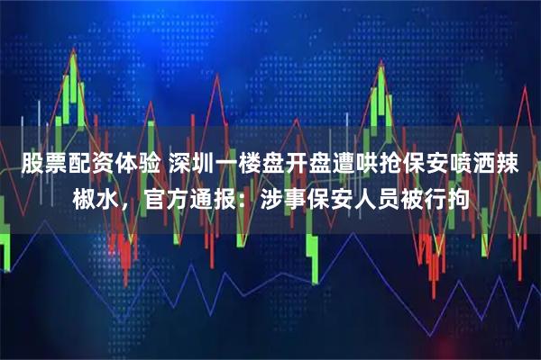 股票配资体验 深圳一楼盘开盘遭哄抢保安喷洒辣椒水，官方通报：涉事保安人员被行拘