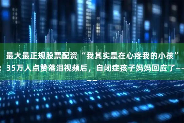 最大最正规股票配资 “我其实是在心疼我的小孩”：35万人点赞落泪视频后，自闭症孩子妈妈回应了——