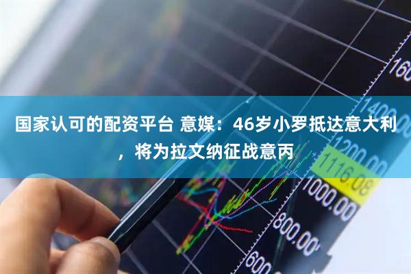 国家认可的配资平台 意媒：46岁小罗抵达意大利，将为拉文纳征战意丙