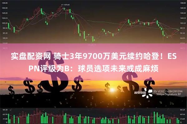 实盘配资网 骑士3年9700万美元续约哈登！ESPN评级为B：球员选项未来或成麻烦