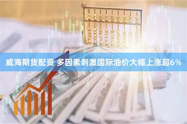 威海期货配资 多因素刺激国际油价大幅上涨超6%