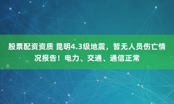 股票配资资质 昆明4.3级地震，暂无人员伤亡情况报告！电力、交通、通信正常