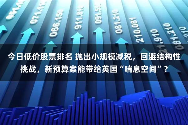 今日低价股票排名 抛出小规模减税，回避结构性挑战，新预算案能带给英国“喘息空间”？